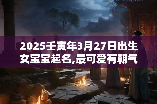 2025壬寅年3月27日出生女宝宝起名,最可爱有朝气的名字推荐