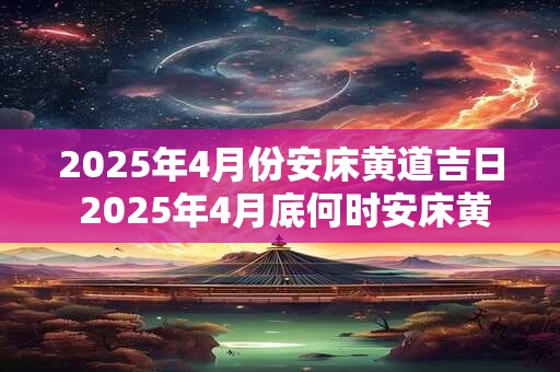 2025年4月份安床黄道吉日 2025年4月底何时安床黄道吉日