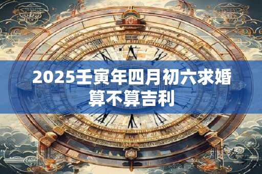 2025壬寅年四月初六求婚算不算吉利 2025壬寅年四月初六求婚算不算吉利