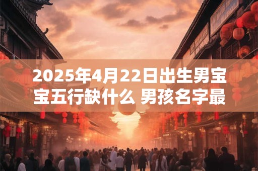 2025年4月22日出生男宝宝五行缺什么 男孩名字最新免费版
