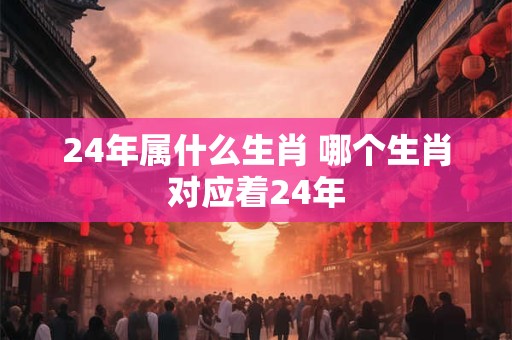 24年属什么生肖 哪个生肖对应着24年