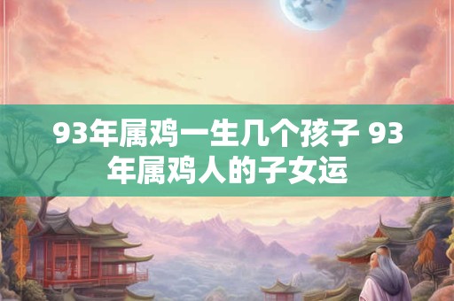 93年属鸡一生几个孩子 93年属鸡人的子女运