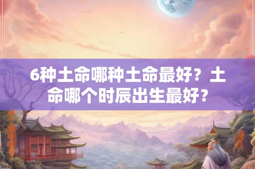 6种土命哪种土命最好？土命哪个时辰出生最好？