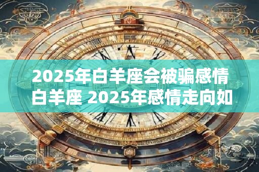 2025年白羊座会被骗感情 白羊座 2025年感情走向如何