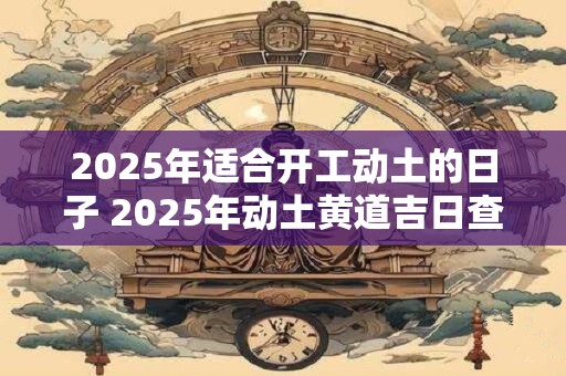 2025年适合开工动土的日子 2025年动土黄道吉日查询
