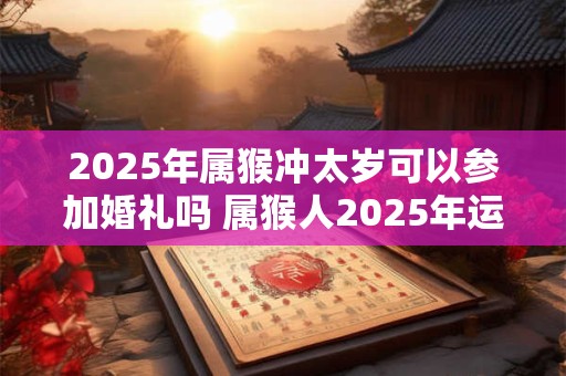 2025年属猴冲太岁可以参加婚礼吗 属猴人2025年运势如何 2025年属猴冲太岁可以参加婚礼吗 属猴人2025年运势如何