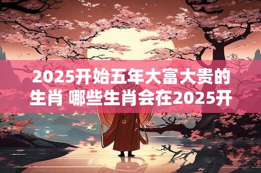 2025开始五年大富大贵的生肖 哪些生肖会在2025开启五年大富大贵之路