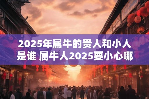 2025年属牛的贵人和小人是谁 属牛人2025要小心哪些人