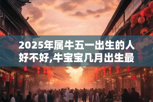 2025年属牛五一出生的人好不好,牛宝宝几月出生最不好