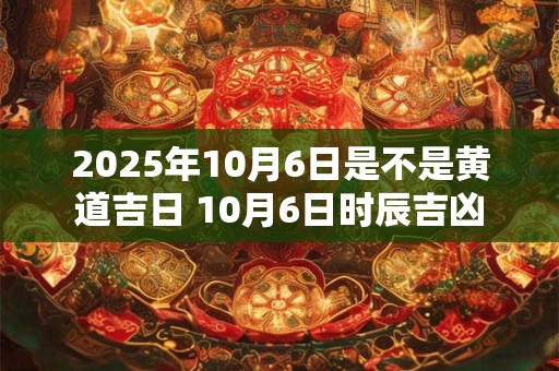 2025年10月6日是不是黄道吉日 10月6日时辰吉凶 2025年10月6日是不是黄道吉日 10月6日时辰吉凶