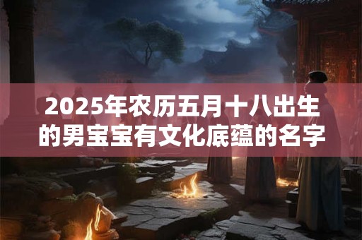 2025年农历五月十八出生的男宝宝有文化底蕴的名字赏析 2025年农历五月十八出生的男宝宝有文化底蕴的名字赏析