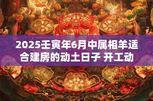 2025壬寅年6月中属相羊适合建房的动土日子 开工动土良机