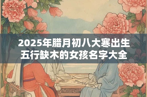 2025年腊月初八大寒出生五行缺木的女孩名字大全