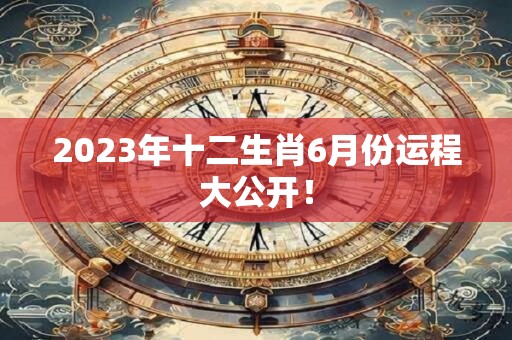 2023年十二生肖6月份运程大公开！