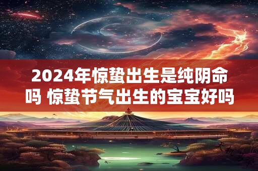 2024年惊蛰出生是纯阴命吗 惊蛰节气出生的宝宝好吗 2024年惊蛰出生是纯阴命吗 惊蛰节气出生的宝宝好吗
