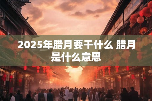 2025年腊月要干什么 腊月是什么意思