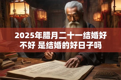 2025年腊月二十一结婚好不好 是结婚的好日子吗