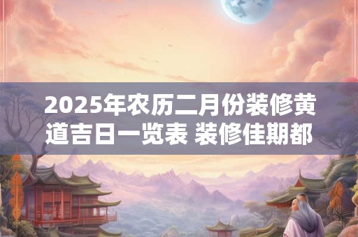 2025年农历二月份装修黄道吉日一览表 装修佳期都有哪几天