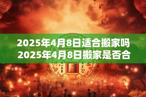 2025年4月8日适合搬家吗 2025年4月8日搬家是否合适