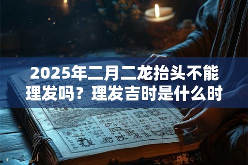 2025年二月二龙抬头不能理发吗?理发吉时是什么时候? 2025年二月二龙抬头不能理发吗?理发吉时是什么时候?