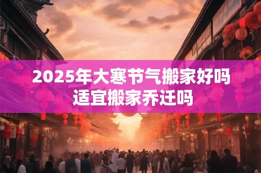 2025年大寒节气搬家好吗 适宜搬家乔迁吗 2025年大寒节气搬家好吗 适宜搬家乔迁吗