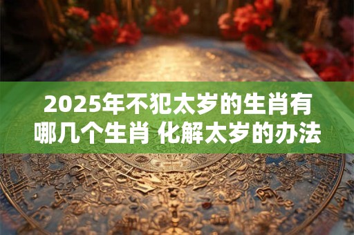 2025年不犯太岁的生肖有哪几个生肖 化解太岁的办法