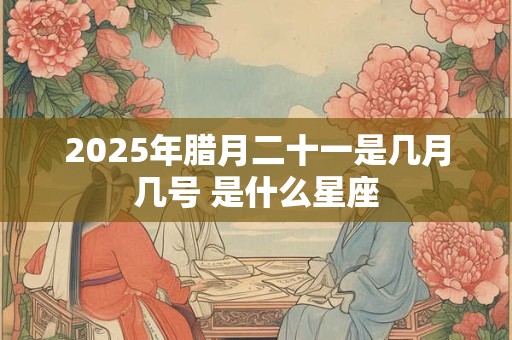 2025年腊月二十一是几月几号 是什么星座