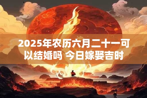 2025年农历六月二十一可以结婚吗 今日嫁娶吉时 2025年农历六月二十一可以结婚吗 今日嫁娶吉时