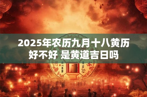 2025年农历九月十八黄历好不好 是黄道吉日吗 2025年农历九月十八黄历好不好 是黄道吉日吗