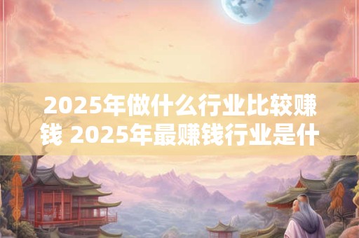 2025年做什么行业比较赚钱 2025年最赚钱行业是什么