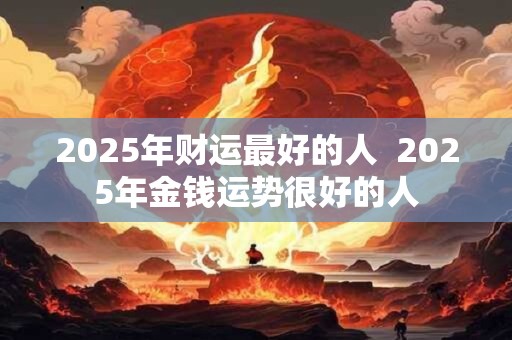 2025年财运最好的人  2025年金钱运势很好的人