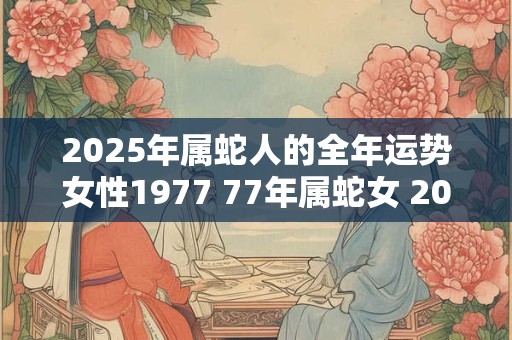 2025年属蛇人的全年运势女性1977 77年属蛇女 2025年运气如何