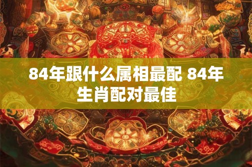 84年跟什么属相最配 84年生肖配对最佳
