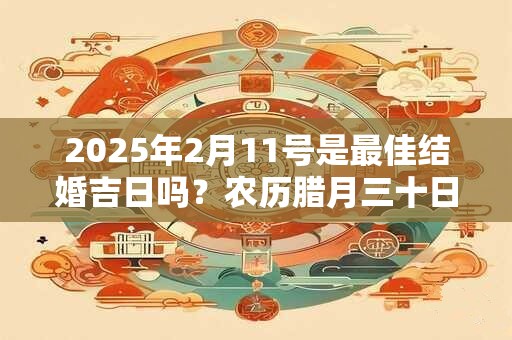 2025年2月11号是最佳结婚吉日吗？农历腊月三十日子如何？