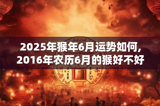 2025年猴年6月运势如何,2016年农历6月的猴好不好