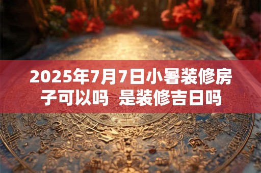 2025年7月7日小暑装修房子可以吗  是装修吉日吗