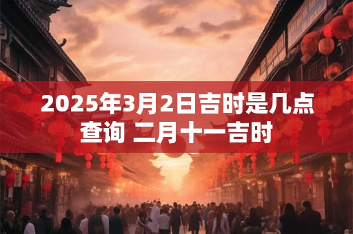 2025年3月2日吉时是几点查询 二月十一吉时