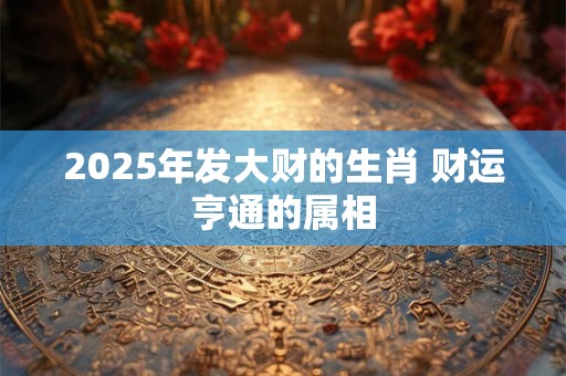 2025年发大财的生肖 财运亨通的属相