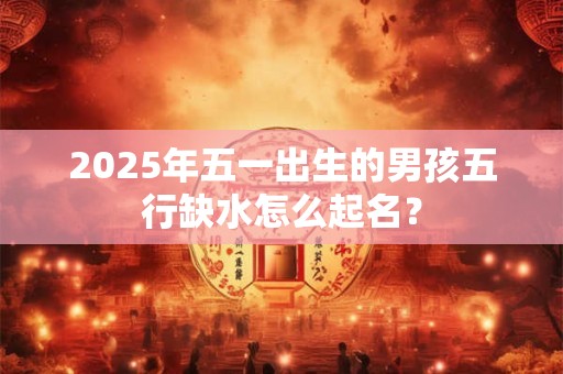 2025年五一出生的男孩五行缺水怎么起名？