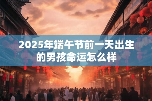 2025年端午节前一天出生的男孩命运怎么样 2025年端午节前一天出生的男孩命运怎么样