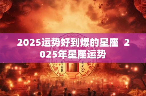 2025运势好到爆的星座  2025年星座运势