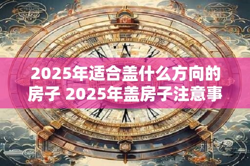 2025年适合盖什么方向的房子 2025年盖房子注意事项