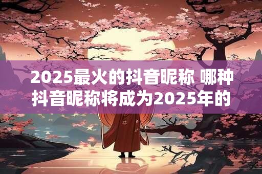 2025最火的抖音昵称 哪种抖音昵称将成为2025年的流行之选