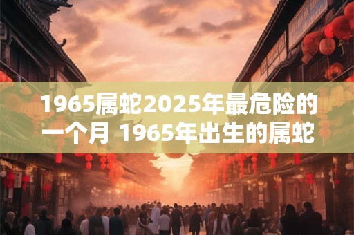 1965属蛇2025年最危险的一个月 1965年出生的属蛇人在2025年哪个月最危险