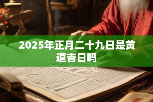 2025年正月二十九日是黄道吉日吗 2025年正月二十九日是黄道吉日吗