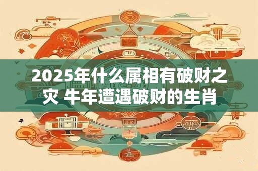 2025年什么属相有破财之灾 牛年遭遇破财的生肖 2025年什么属相有破财之灾 牛年遭遇破财的生肖