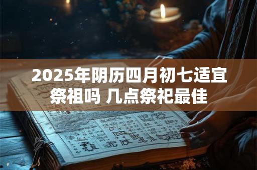 2025年阴历四月初七适宜祭祖吗 几点祭祀最佳