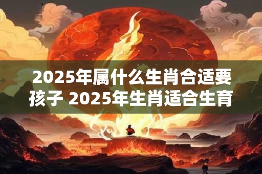 2025年属什么生肖合适要孩子 2025年生肖适合生育吗