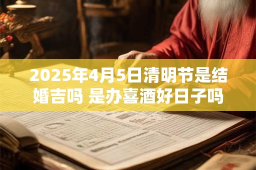 2025年4月5日清明节是结婚吉吗 是办喜酒好日子吗