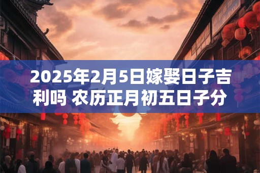 2025年2月5日嫁娶日子吉利吗 农历正月初五日子分析